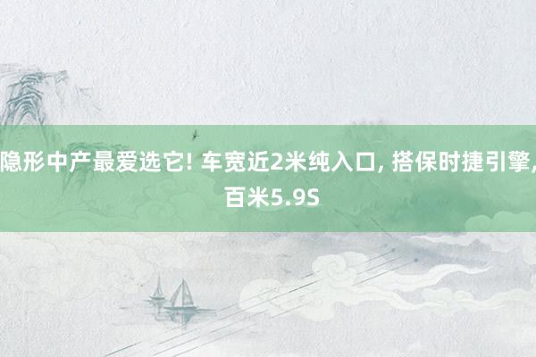 隐形中产最爱选它! 车宽近2米纯入口, 搭保时捷引擎, 百米5.9S