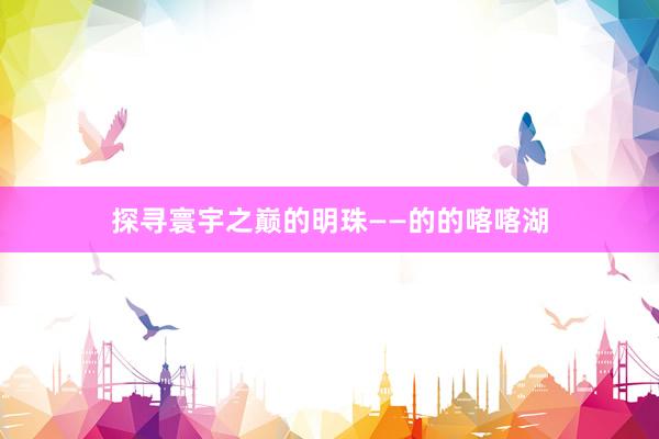 探寻寰宇之巅的明珠——的的喀喀湖