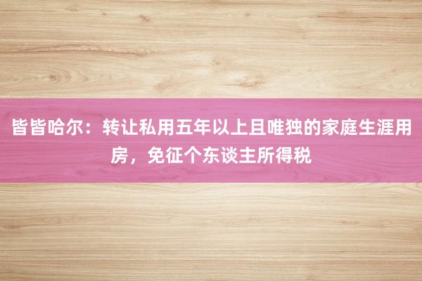 皆皆哈尔：转让私用五年以上且唯独的家庭生涯用房，免征个东谈主所得税