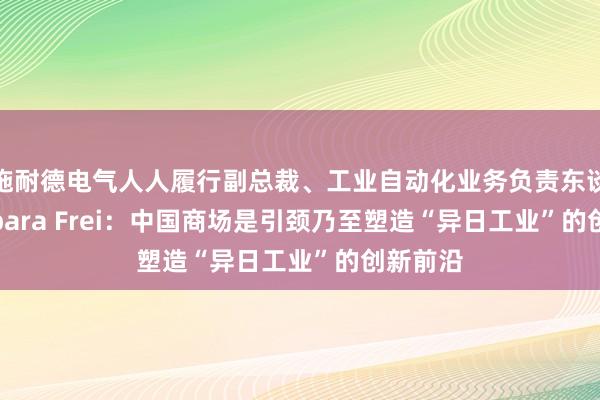 施耐德电气人人履行副总裁、工业自动化业务负责东谈主 Barbara Frei：中国商场是引颈乃至塑造“异日工业”的创新前沿