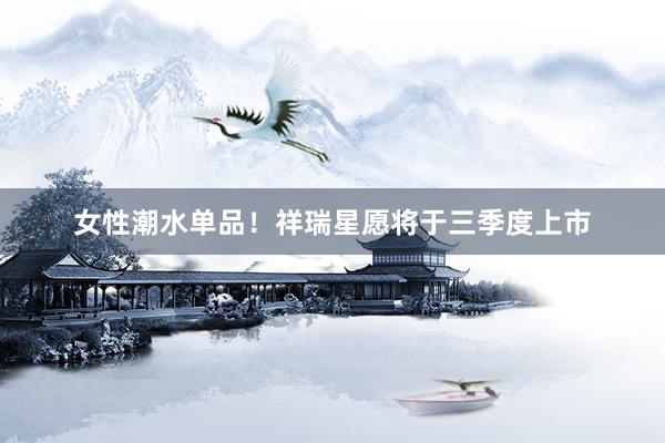 女性潮水单品！祥瑞星愿将于三季度上市