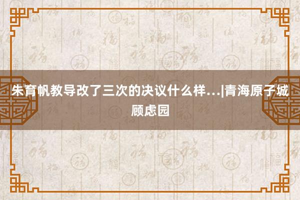 朱育帆教导改了三次的决议什么样…|青海原子城顾虑园