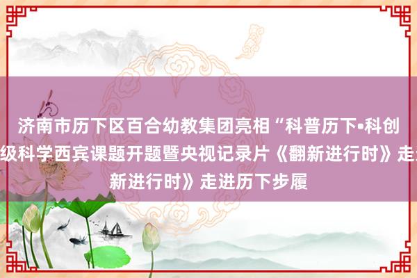 济南市历下区百合幼教集团亮相“科普历下•科创将来”国度级科学西宾课题开题暨央视记录片《翻新进行时》走进历下步履