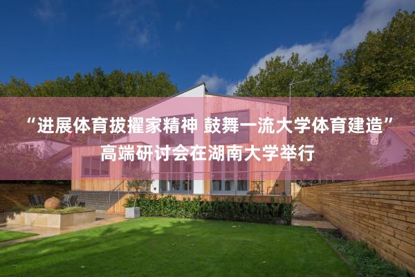 “进展体育拔擢家精神 鼓舞一流大学体育建造”高端研讨会在湖南大学举行