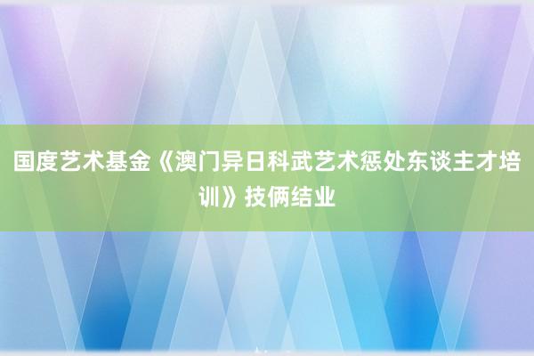 国度艺术基金《澳门异日科武艺术惩处东谈主才培训》技俩结业
