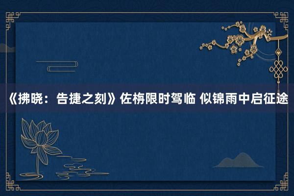 《拂晓：告捷之刻》佐栴限时驾临 似锦雨中启征途