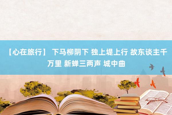 【心在旅行】 下马柳阴下 独上堤上行 故东谈主千万里 新蝉三两声 城中曲