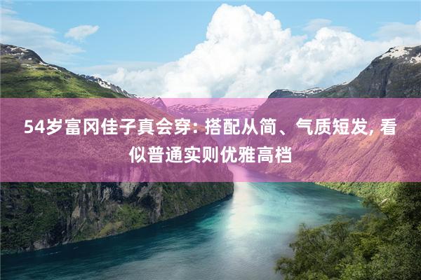 54岁富冈佳子真会穿: 搭配从简、气质短发, 看似普通实则优雅高档
