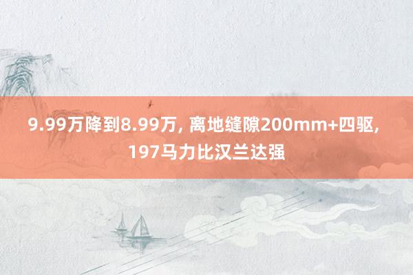 9.99万降到8.99万, 离地缝隙200mm+四驱, 197马力比汉兰达强