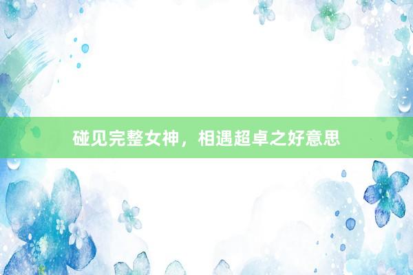 碰见完整女神，相遇超卓之好意思