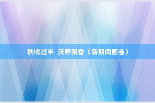 秋收过半  沃野飘香（新期间画卷）