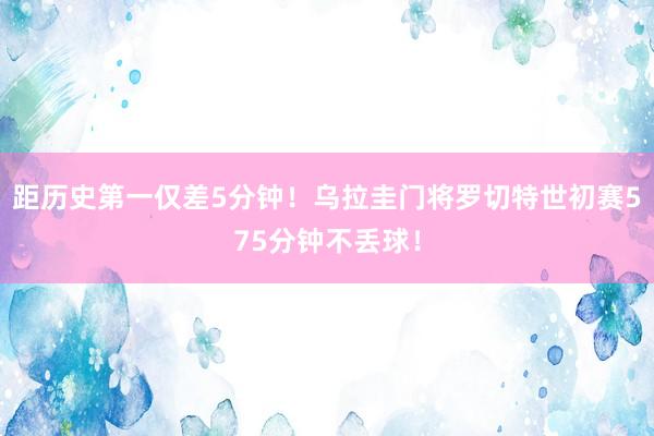 距历史第一仅差5分钟！乌拉圭门将罗切特世初赛575分钟不丢球！