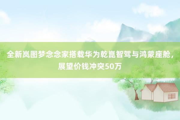 全新岚图梦念念家搭载华为乾崑智驾与鸿蒙座舱，展望价钱冲突50万