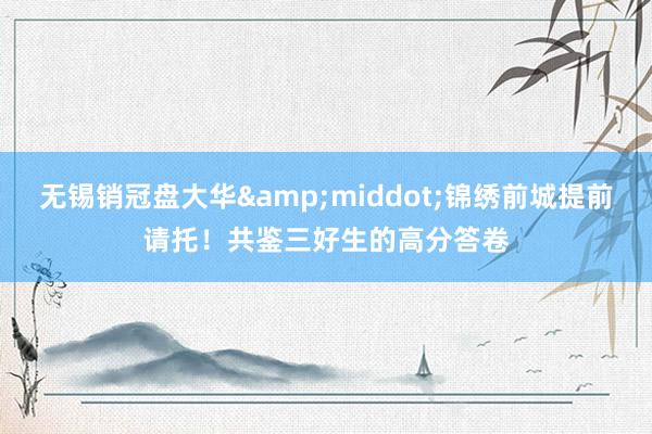 无锡销冠盘大华&middot;锦绣前城提前请托！共鉴三好生的高分答卷