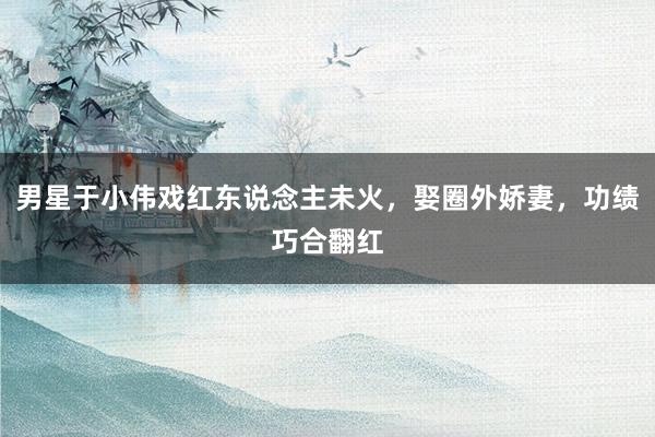 男星于小伟戏红东说念主未火，娶圈外娇妻，功绩巧合翻红