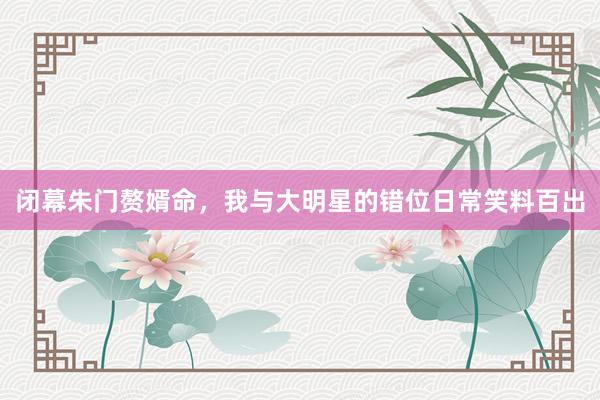 闭幕朱门赘婿命，我与大明星的错位日常笑料百出
