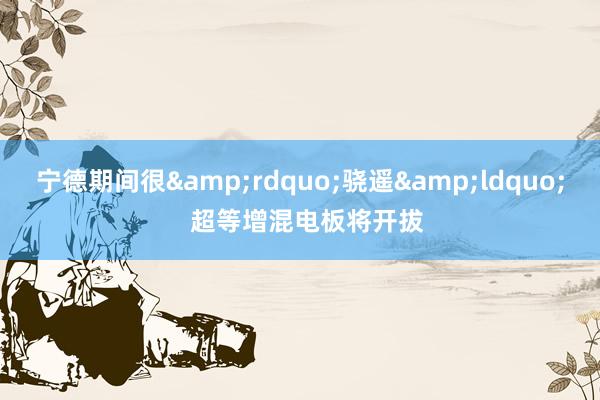 宁德期间很&rdquo;骁遥&ldquo;  超等增混电板将开拔