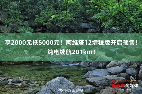 享2000元抵5000元！阿维塔12增程版开启预售！纯电续航201km！