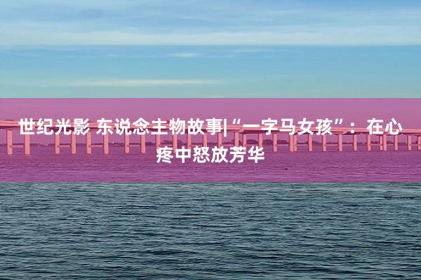 世纪光影 东说念主物故事|“一字马女孩”：在心疼中怒放芳华