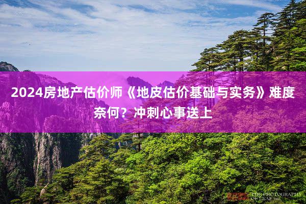 2024房地产估价师《地皮估价基础与实务》难度奈何？冲刺心事送上