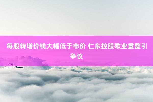 每股转增价钱大幅低于市价 仁东控股歇业重整引争议
