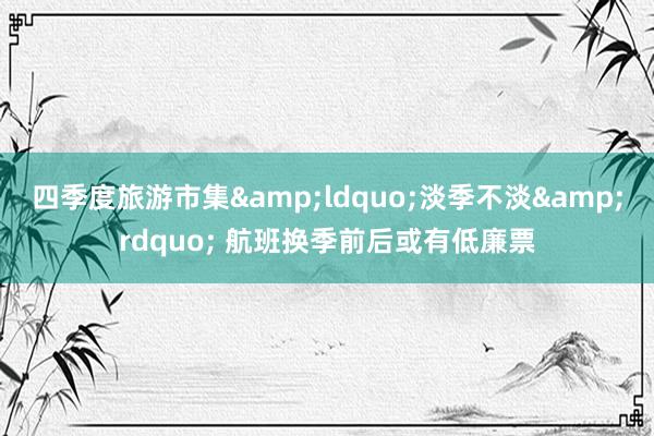 四季度旅游市集&ldquo;淡季不淡&rdquo; 航班换季前后或有低廉票
