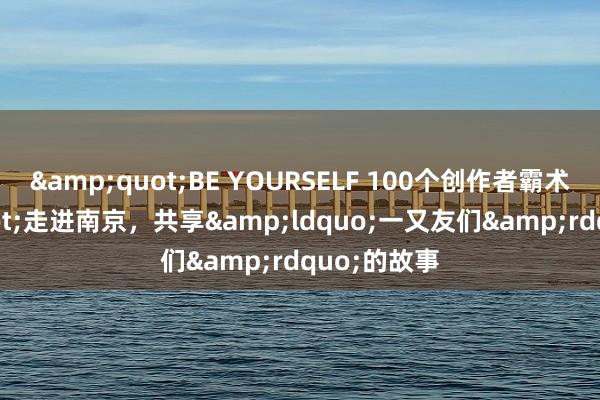 &quot;BE YOURSELF 100个创作者霸术&quot;走进南京，共享&ldquo;一又友们&rdquo;的故事