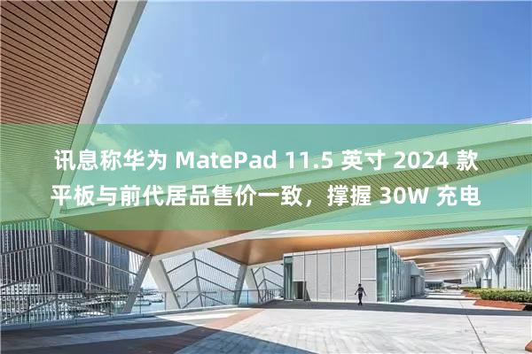 讯息称华为 MatePad 11.5 英寸 2024 款平板与前代居品售价一致，撑握 30W 充电