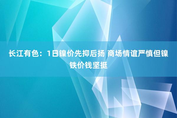 长江有色：1日镍价先抑后扬 商场情谊严慎但镍铁价钱坚挺
