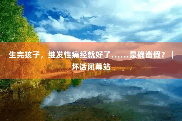 生完孩子，继发性痛经就好了……是确凿假？｜坏话闭幕站