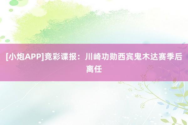 [小炮APP]竞彩谍报：川崎功勋西宾鬼木达赛季后离任