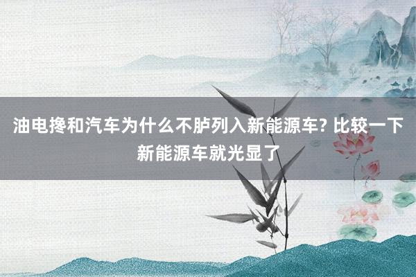 油电搀和汽车为什么不胪列入新能源车? 比较一下新能源车就光显了