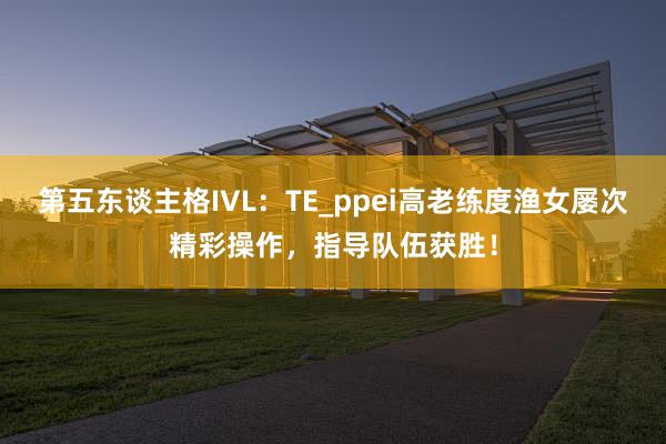 第五东谈主格IVL：TE_ppei高老练度渔女屡次精彩操作，指导队伍获胜！