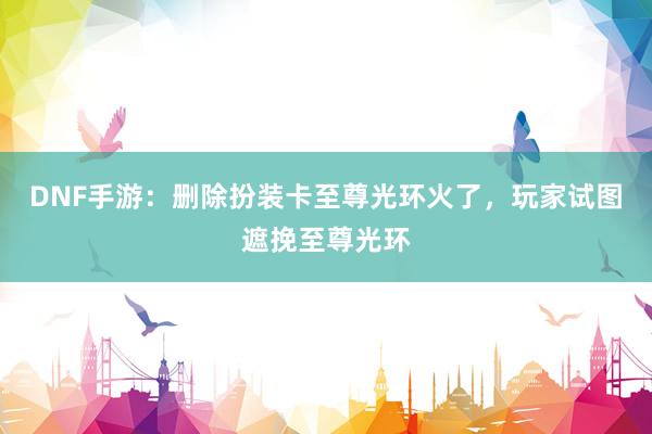 DNF手游：删除扮装卡至尊光环火了，玩家试图遮挽至尊光环