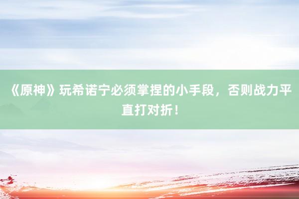 《原神》玩希诺宁必须掌捏的小手段，否则战力平直打对折！