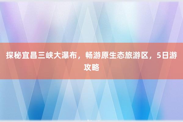 探秘宜昌三峡大瀑布，畅游原生态旅游区，5日游攻略