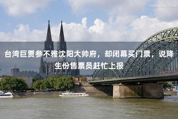 台湾巨贾参不雅沈阳大帅府，却闭幕买门票，说降生份售票员赶忙上报