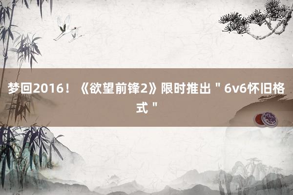梦回2016！《欲望前锋2》限时推出＂6v6怀旧格式＂