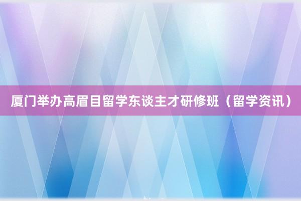 厦门举办高眉目留学东谈主才研修班（留学资讯）