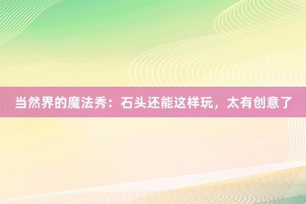 当然界的魔法秀：石头还能这样玩，太有创意了