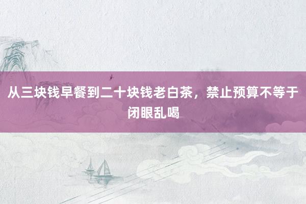 从三块钱早餐到二十块钱老白茶，禁止预算不等于闭眼乱喝