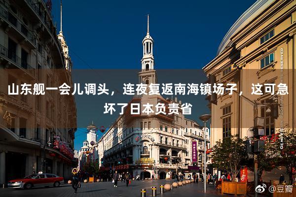 山东舰一会儿调头，连夜复返南海镇场子，这可急坏了日本负责省