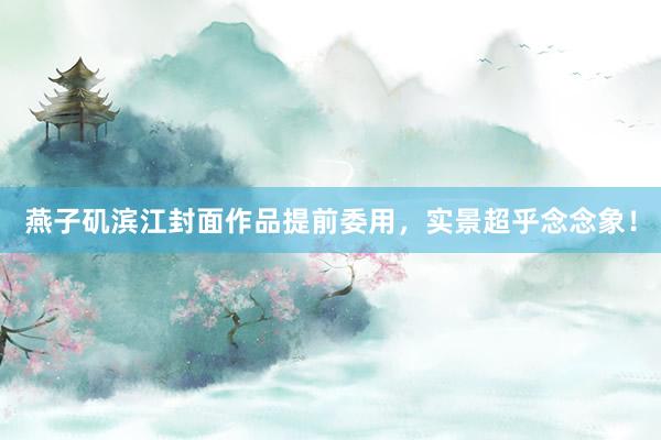 燕子矶滨江封面作品提前委用，实景超乎念念象！