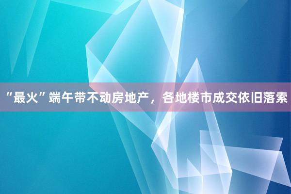 “最火”端午带不动房地产，各地楼市成交依旧落索