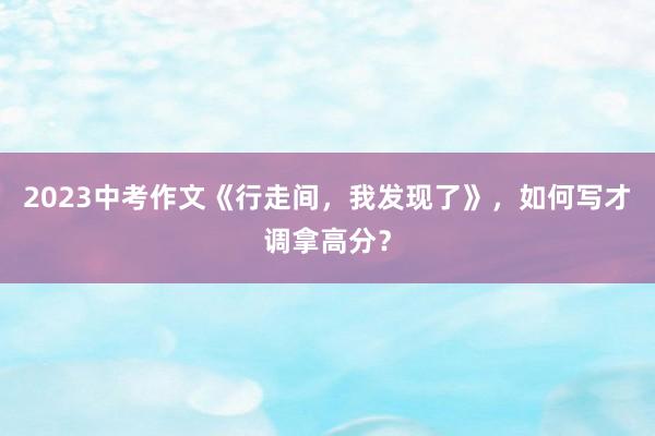 2023中考作文《行走间，我发现了》，如何写才调拿高分？