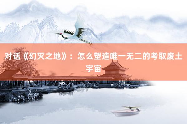 对话《幻灭之地》：怎么塑造唯一无二的考取废土宇宙