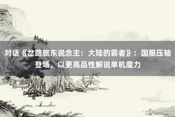 对话《岔路旅东说念主：大陆的霸者》：国服压轴登场，以更高品性解说单机魔力