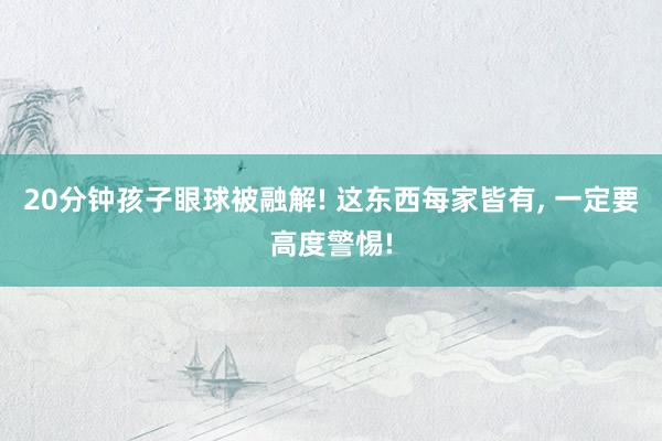 20分钟孩子眼球被融解! 这东西每家皆有, 一定要高度警惕!