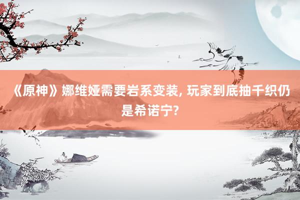 《原神》娜维娅需要岩系变装, 玩家到底抽千织仍是希诺宁?