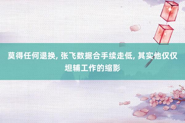 莫得任何退换, 张飞数据合手续走低, 其实他仅仅坦辅工作的缩影
